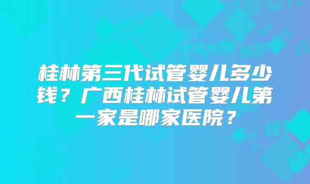 桂林第三代试管婴儿多少钱？广西桂林试管婴儿第一家是哪家医院？