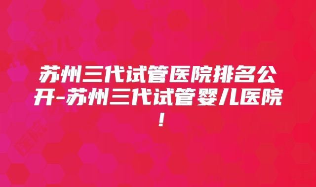 苏州三代试管医院排名公开-苏州三代试管婴儿医院！