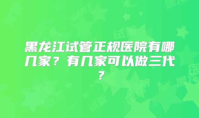 黑龙江试管正规医院有哪几家？有几家可以做三代？