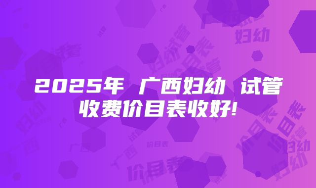 2025年 广西妇幼 试管收费价目表收好!