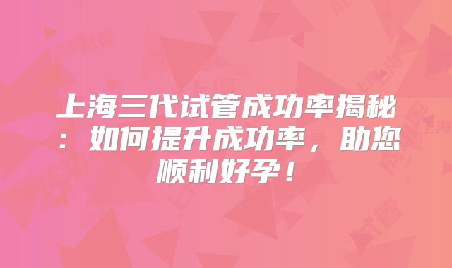上海三代试管成功率揭秘：如何提升成功率，助您顺利好孕！