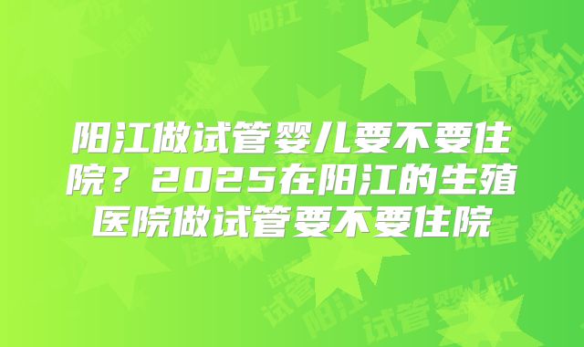阳江做试管婴儿要不要住院？2025在阳江的生殖医院做试管要不要住院
