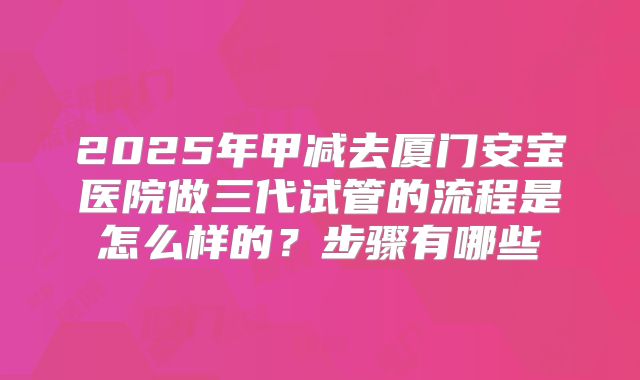 2025年甲减去厦门安宝医院做三代试管的流程是怎么样的?步骤有哪些