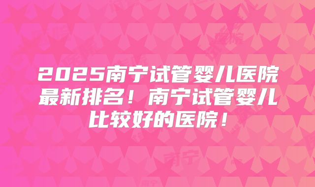 2025南宁试管婴儿医院最新排名！南宁试管婴儿比较好的医院！