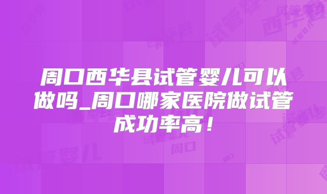周口西华县试管婴儿可以做吗_周口哪家医院做试管成功率高!