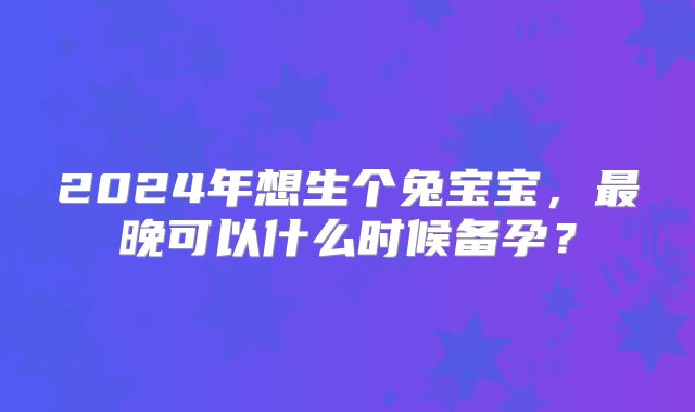 2024年想生个兔宝宝，最晚可以什么时候备孕？