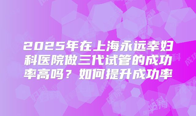 2025年在上海永远幸妇科医院做三代试管的成功率高吗？如何提升成功率