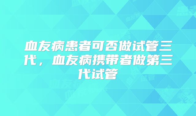 血友病患者可否做试管三代，血友病携带者做第三代试管