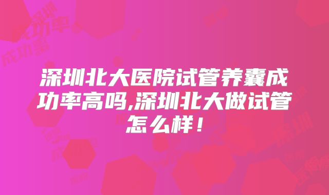 深圳北大医院试管养囊成功率高吗,深圳北大做试管怎么样！