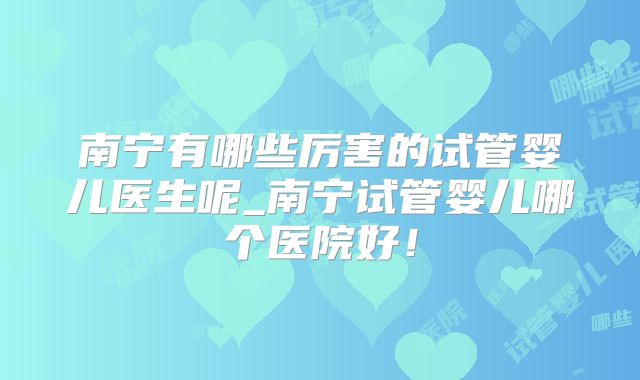南宁有哪些厉害的试管婴儿医生呢_南宁试管婴儿哪个医院好！