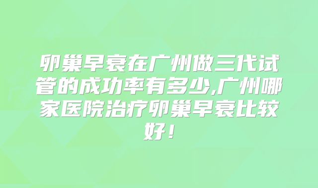 卵巢早衰在广州做三代试管的成功率有多少,广州哪家医院治疗卵巢早衰比较好！