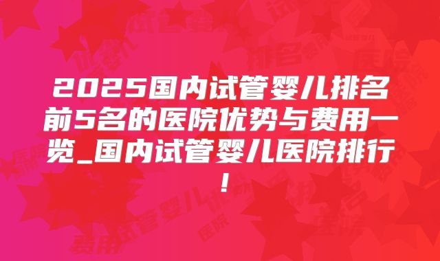 2025国内试管婴儿排名前5名的医院优势与费用一览_国内试管婴儿医院排行！