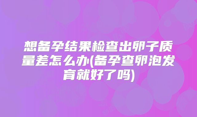 想备孕结果检查出卵子质量差怎么办(备孕查卵泡发育就好了吗)