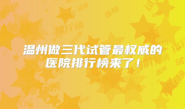 温州做三代试管最权威的医院排行榜来了！