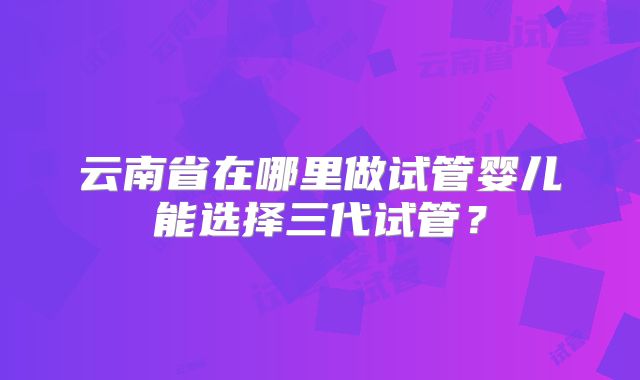 云南省在哪里做试管婴儿能选择三代试管?