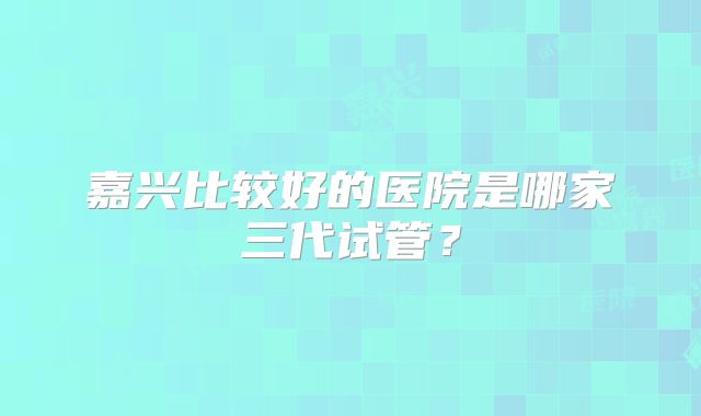 嘉兴比较好的医院是哪家三代试管？