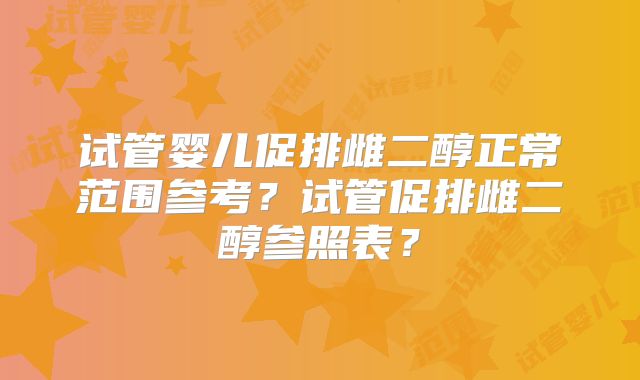 试管婴儿促排雌二醇正常范围参考?试管促排雌二醇参照表?