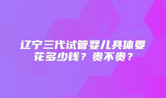 辽宁三代试管婴儿具体要花多少钱?贵不贵?