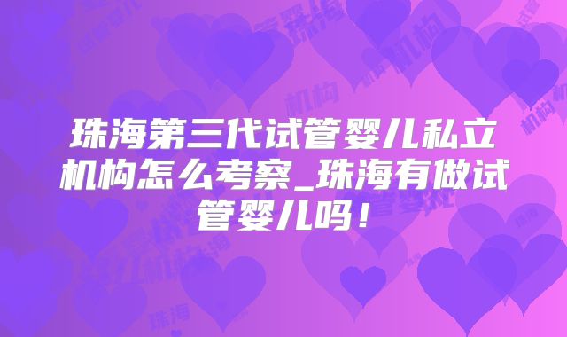 珠海第三代试管婴儿私立机构怎么考察_珠海有做试管婴儿吗!