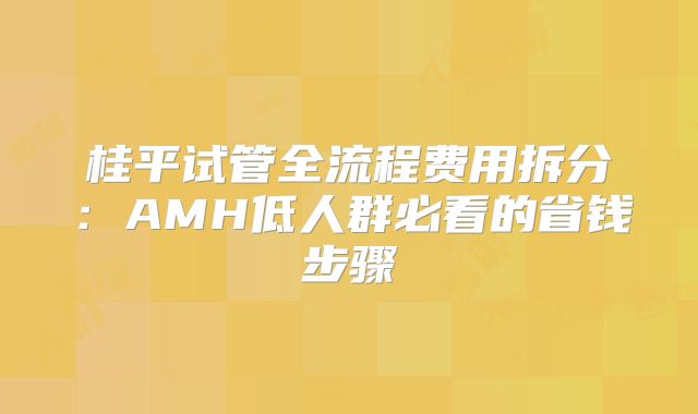 桂平试管全流程费用拆分:AMH低人群必看的省钱步骤