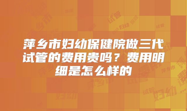萍乡市妇幼保健院做三代试管的费用贵吗?费用明细是怎么样的