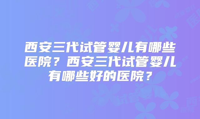 西安三代试管婴儿有哪些医院？西安三代试管婴儿有哪些好的医院？