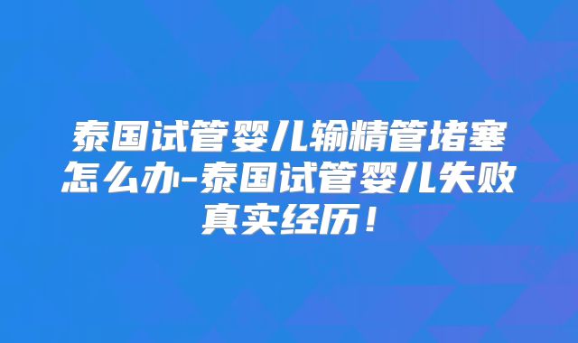泰国试管婴儿输精管堵塞怎么办-泰国试管婴儿失败真实经历!