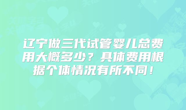 辽宁做三代试管婴儿总费用大概多少?具体费用根据个体情况有所不同!
