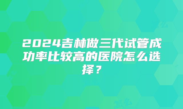 2024吉林做三代试管成功率比较高的医院怎么选择？