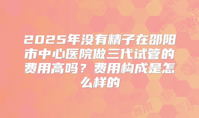 2025年没有精子在邵阳市中心医院做三代试管的费用高吗?费用构成是怎么样的