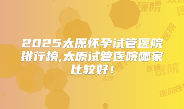 2025太原怀孕试管医院排行榜,太原试管医院哪家比较好!