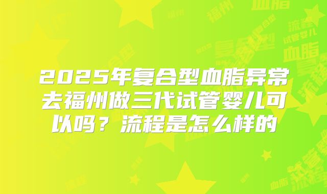 2025年复合型血脂异常去福州做三代试管婴儿可以吗?流程是怎么样的
