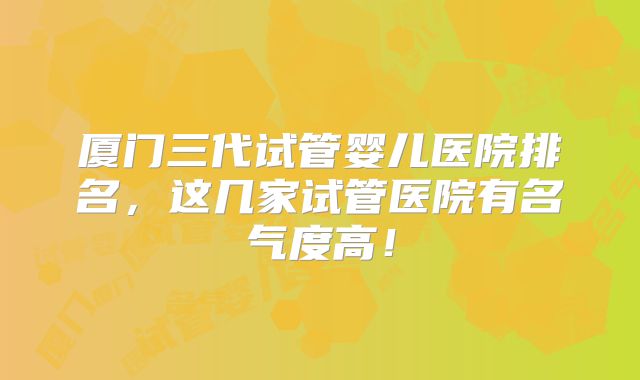 厦门三代试管婴儿医院排名，这几家试管医院有名气度高！
