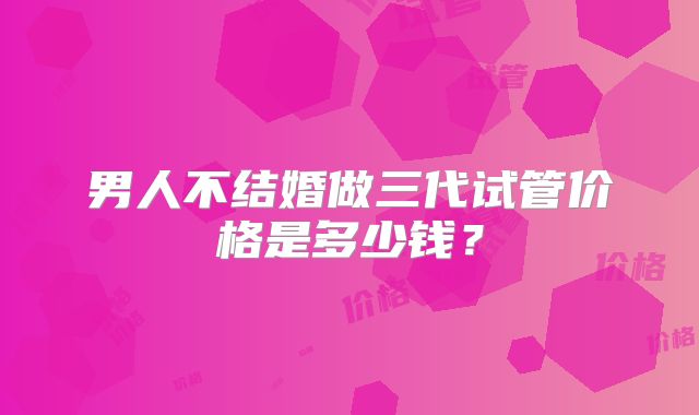 男人不结婚做三代试管价格是多少钱?
