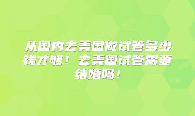 从国内去美国做试管多少钱才够!去美国试管需要结婚吗!