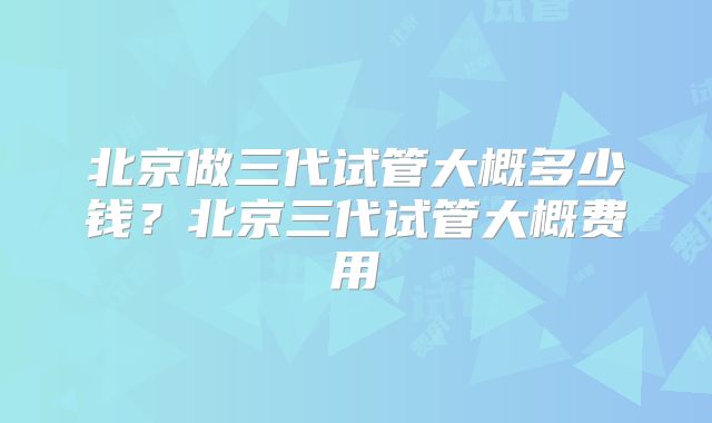 北京做三代试管大概多少钱？北京三代试管大概费用