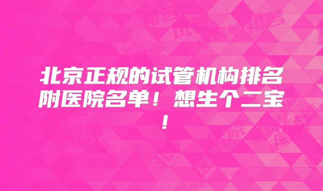 北京正规的试管机构排名附医院名单！想生个二宝！