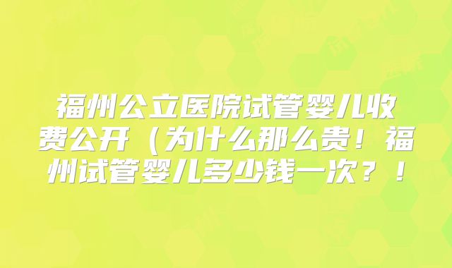 福州公立医院试管婴儿收费公开（为什么那么贵！福州试管婴儿多少钱一次？！