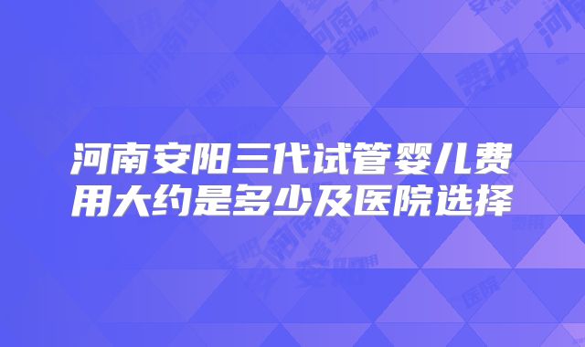 河南安阳三代试管婴儿费用大约是多少及医院选择