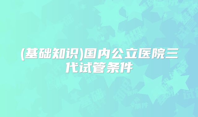 (基础知识)国内公立医院三代试管条件