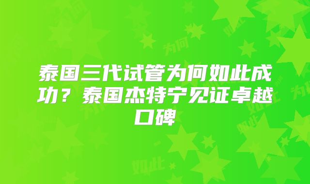 泰国三代试管为何如此成功？泰国杰特宁见证卓越口碑