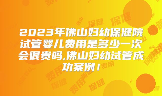 2023年佛山妇幼保健院试管婴儿费用是多少一次会很贵吗,佛山妇幼试管成功案例！