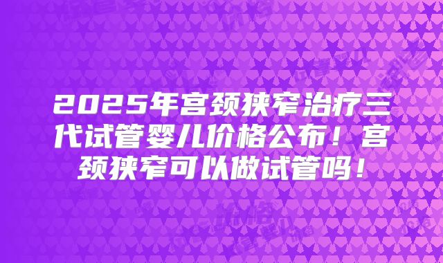 2025年宫颈狭窄治疗三代试管婴儿价格公布!宫颈狭窄可以做试管吗!