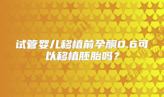 试管婴儿移植前孕酮0.6可以移植胚胎吗?