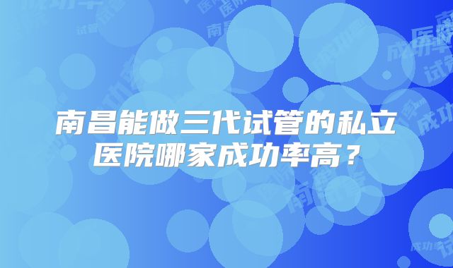 南昌能做三代试管的私立医院哪家成功率高？