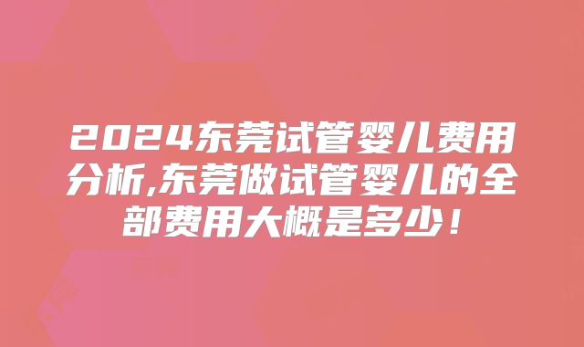 2024东莞试管婴儿费用分析,东莞做试管婴儿的全部费用大概是多少！