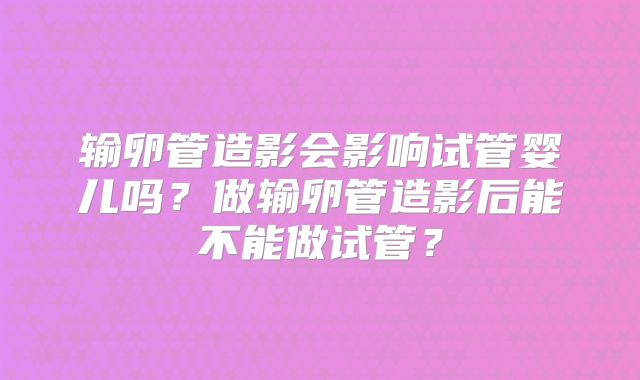 输卵管造影会影响试管婴儿吗?做输卵管造影后能不能做试管?