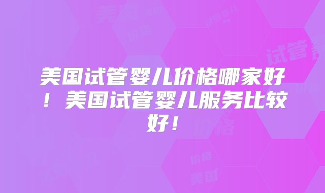 美国试管婴儿价格哪家好!美国试管婴儿服务比较好!