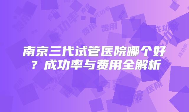南京三代试管医院哪个好？成功率与费用全解析