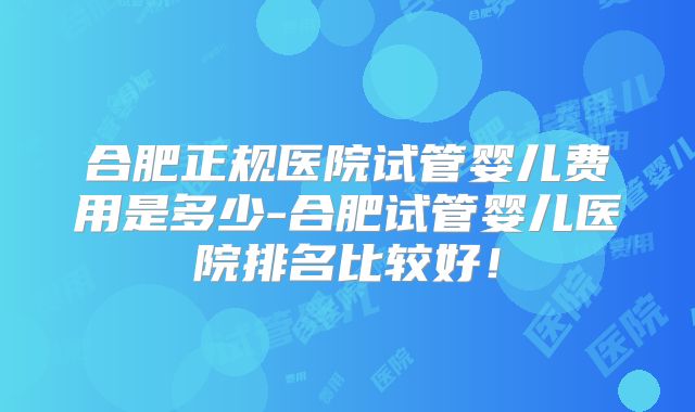 合肥正规医院试管婴儿费用是多少-合肥试管婴儿医院排名比较好!
